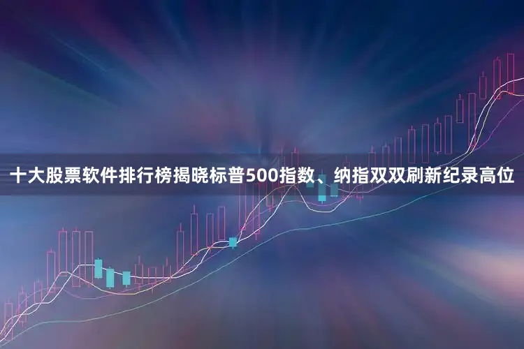 十大股票软件排行榜揭晓标普500指数、纳指双双刷新纪录高位