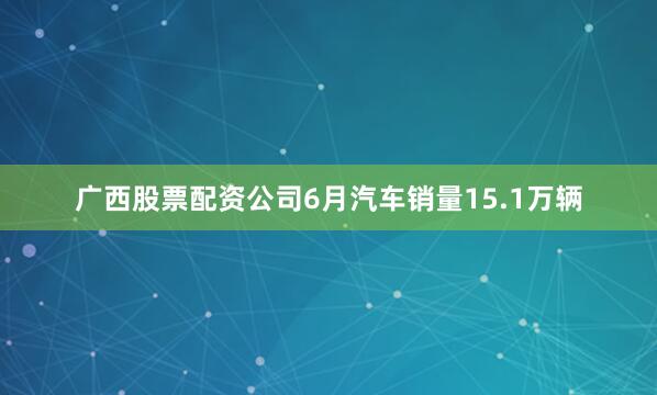 广西股票配资公司6月汽车销量15.1万辆