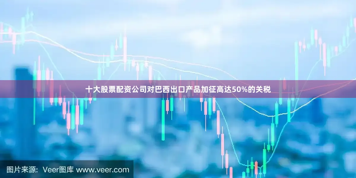 十大股票配资公司对巴西出口产品加征高达50%的关税