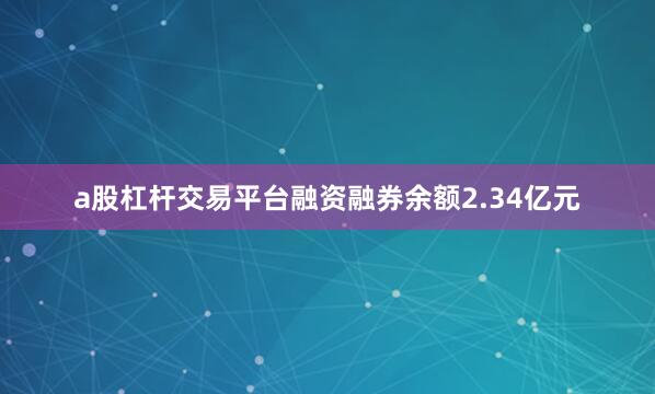 a股杠杆交易平台融资融券余额2.34亿元