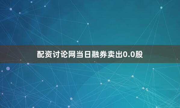 配资讨论网当日融券卖出0.0股