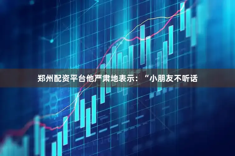 郑州配资平台他严肃地表示：“小朋友不听话