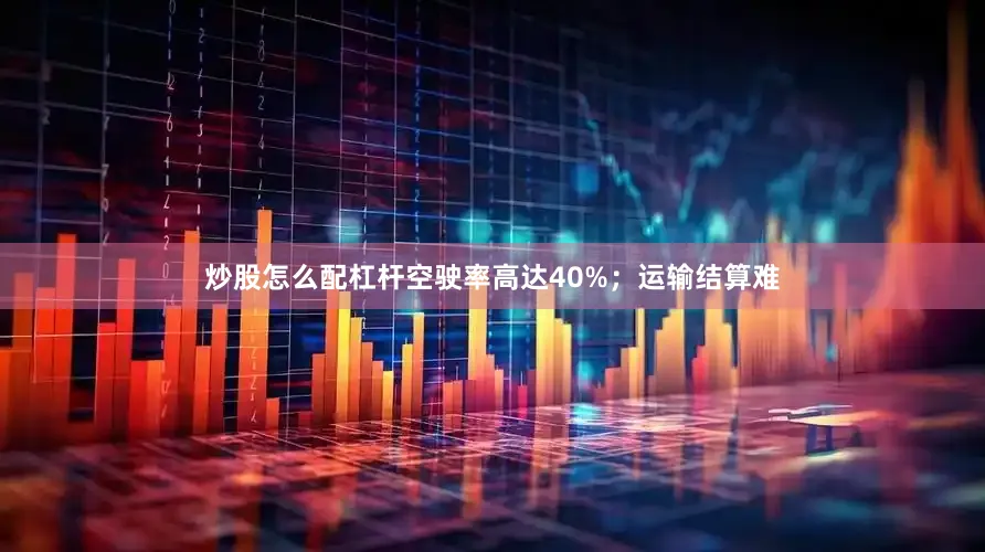 炒股怎么配杠杆空驶率高达40%；运输结算难