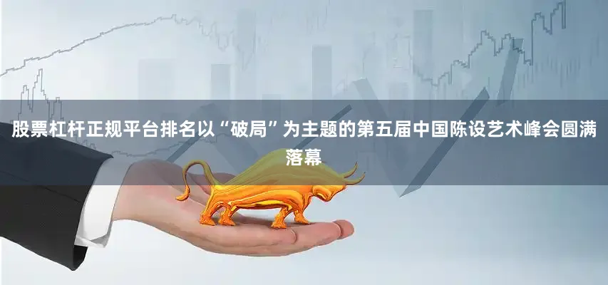 股票杠杆正规平台排名以“破局”为主题的第五届中国陈设艺术峰会圆满落幕