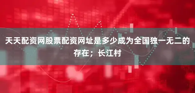 天天配资网股票配资网址是多少成为全国独一无二的存在；长江村