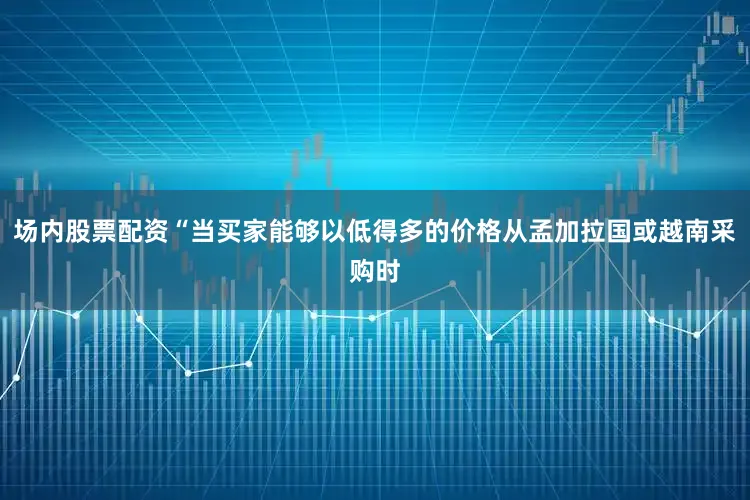 场内股票配资“当买家能够以低得多的价格从孟加拉国或越南采购时