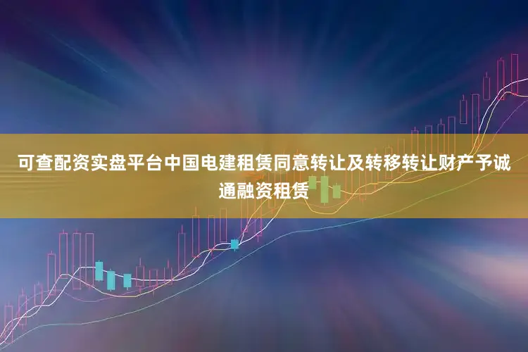 可查配资实盘平台中国电建租赁同意转让及转移转让财产予诚通融资租赁
