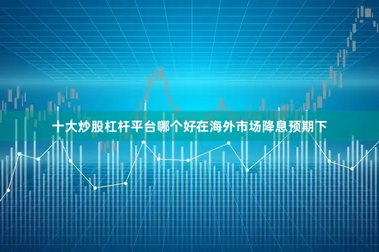 十大炒股杠杆平台哪个好在海外市场降息预期下