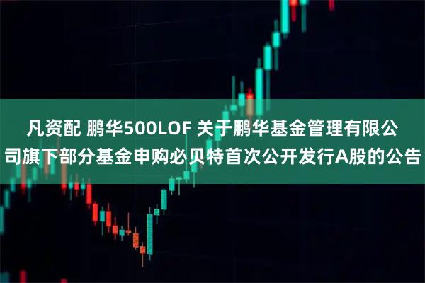 凡资配 鹏华500LOF 关于鹏华基金管理有限公司旗下部分基金申购必贝特首次公开发行A股的公告