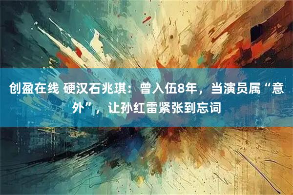 创盈在线 硬汉石兆琪：曾入伍8年，当演员属“意外”，让孙红雷紧张到忘词