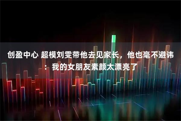 创盈中心 超模刘雯带他去见家长，他也毫不避讳：我的女朋友素颜太漂亮了