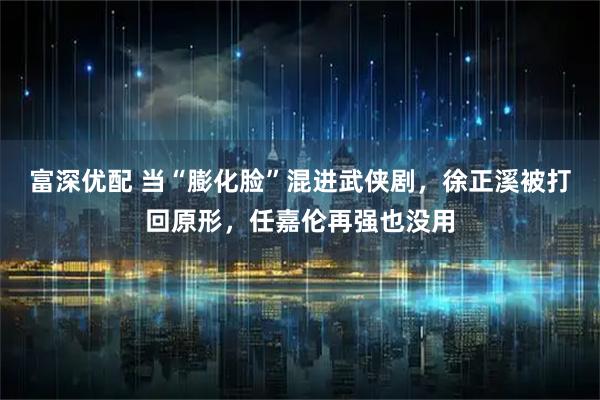 富深优配 当“膨化脸”混进武侠剧，徐正溪被打回原形，任嘉伦再强也没用