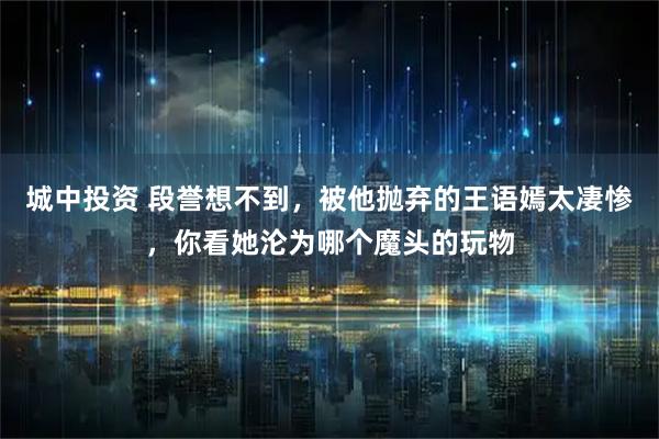 城中投资 段誉想不到，被他抛弃的王语嫣太凄惨，你看她沦为哪个魔头的玩物