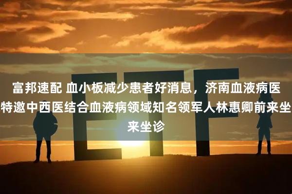 富邦速配 血小板减少患者好消息，济南血液病医院特邀中西医结合血液病领域知名领军人林惠卿前来坐诊